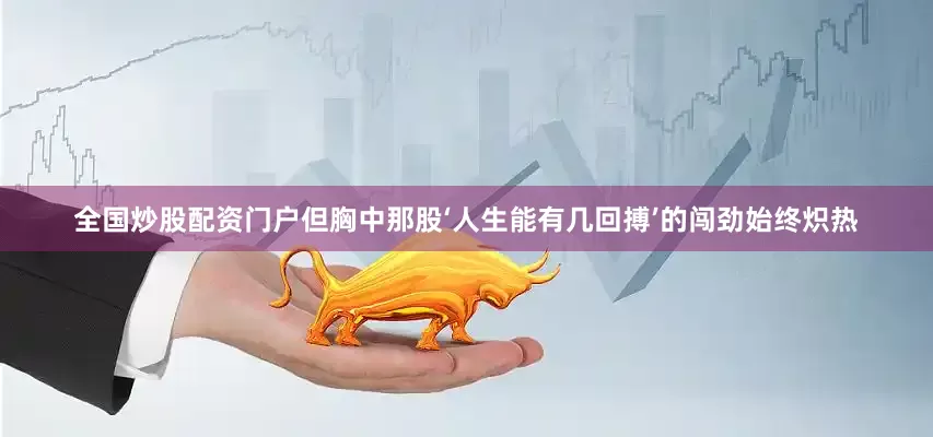 全国炒股配资门户但胸中那股‘人生能有几回搏’的闯劲始终炽热