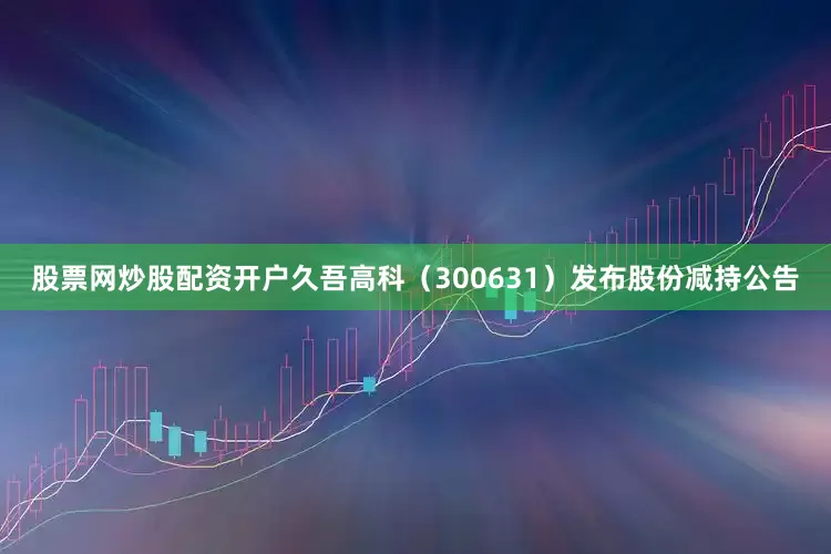 股票网炒股配资开户久吾高科（300631）发布股份减持公告