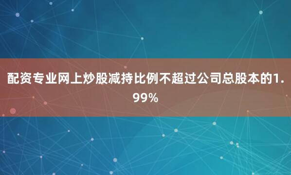配资专业网上炒股减持比例不超过公司总股本的1.99%