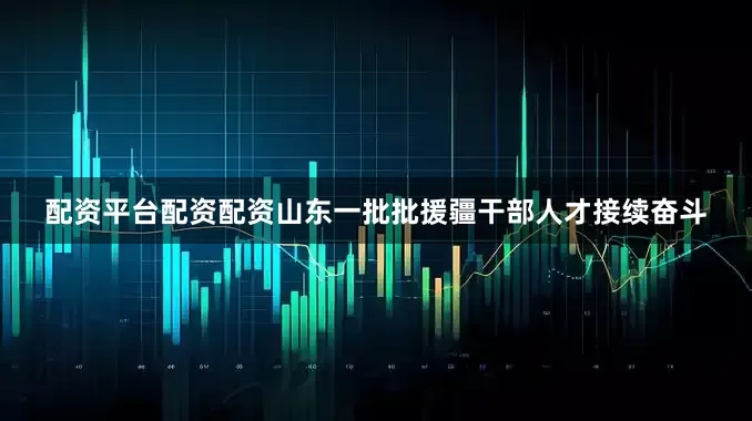 配资平台配资配资山东一批批援疆干部人才接续奋斗
