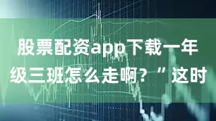 股票配资app下载一年级三班怎么走啊？”这时