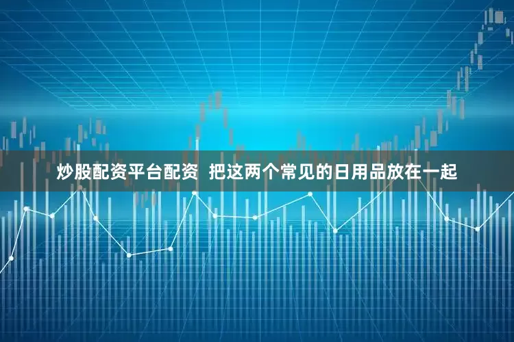 炒股配资平台配资  把这两个常见的日用品放在一起