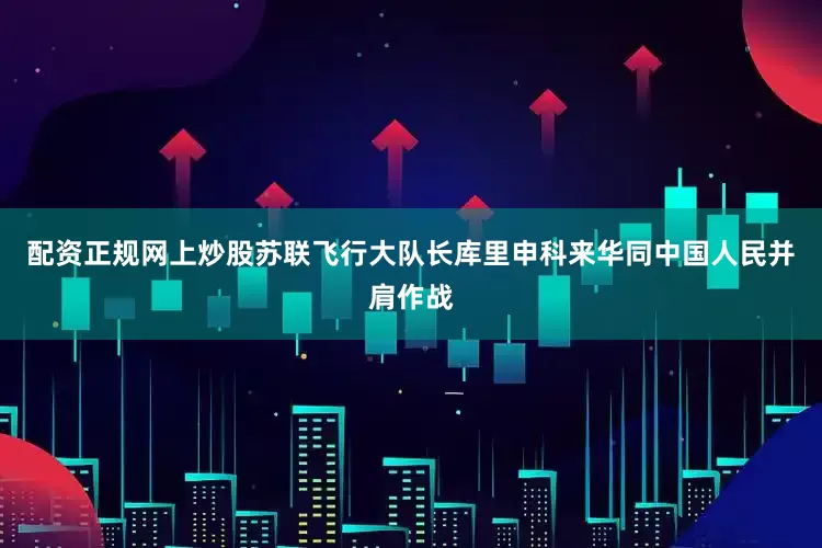 配资正规网上炒股苏联飞行大队长库里申科来华同中国人民并肩作战
