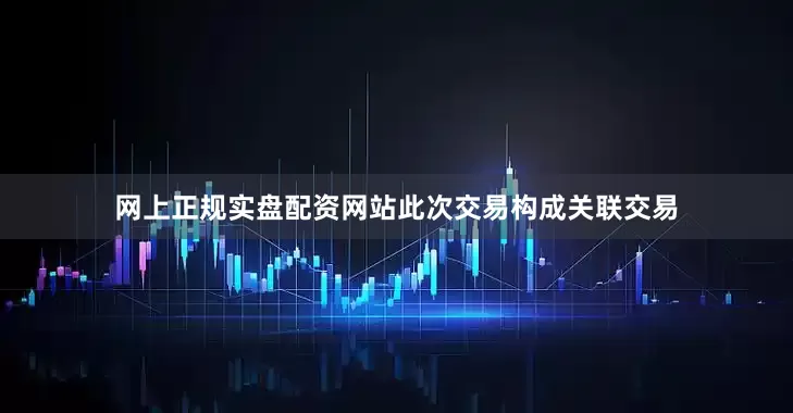 网上正规实盘配资网站此次交易构成关联交易