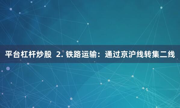 平台杠杆炒股  2. 铁路运输：通过京沪线转集二线