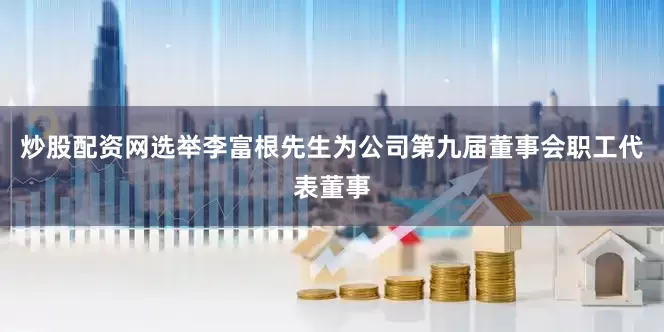 炒股配资网选举李富根先生为公司第九届董事会职工代表董事