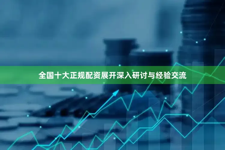 全国十大正规配资展开深入研讨与经验交流